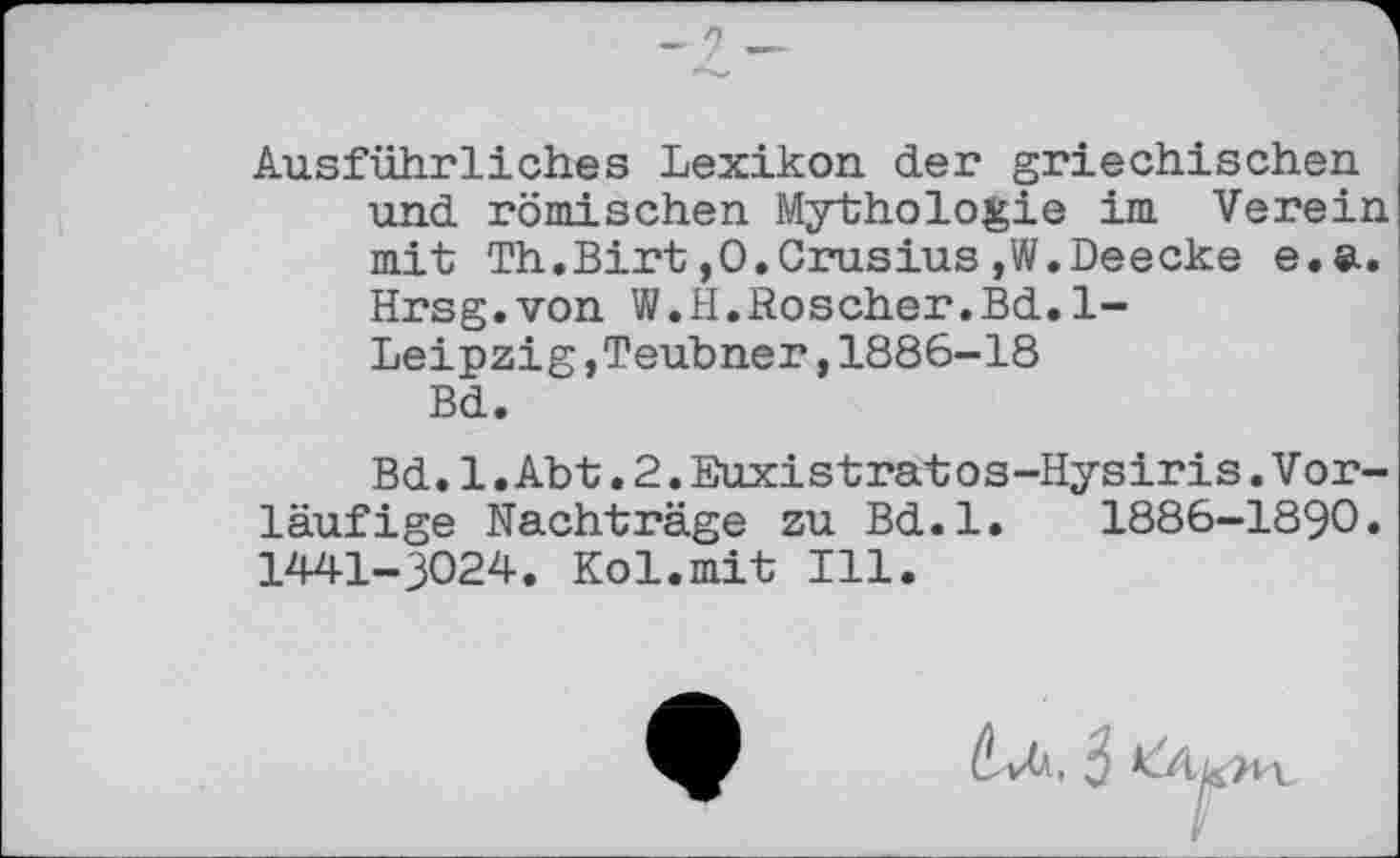 ﻿Ausführliches Lexikon der griechischen und römischen Mythologie im Verein mit Th.Birt,O.Crusius,W.Deecke e.a. Hrsg.von W.H.Roscher.Bd.1-Leipzig,Teubner,1886-18 Bd.
Bd.1.Abt.2.Euxistratos-Hysiris.Vorläufige Nachträge zu Bd.l. 1886-1890. 1441-3024. Kol.mit Ill.